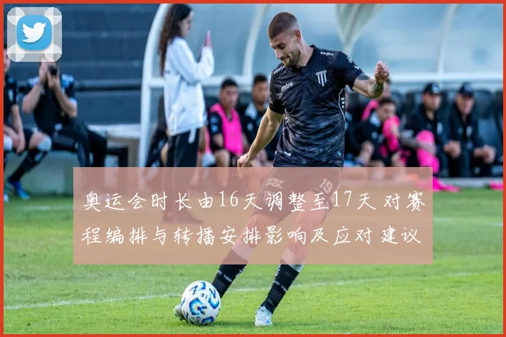 奥运会时长由16天调整至17天 对赛程编排与转播安排影响及应对建议