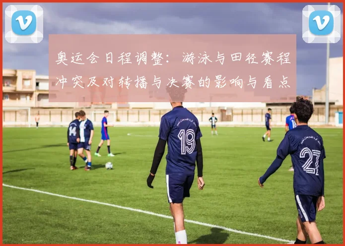 奥运会日程调整：游泳与田径赛程冲突及对转播与决赛的影响与看点