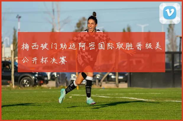 梅西破门助迈阿密国际取胜晋级美公开杯决赛