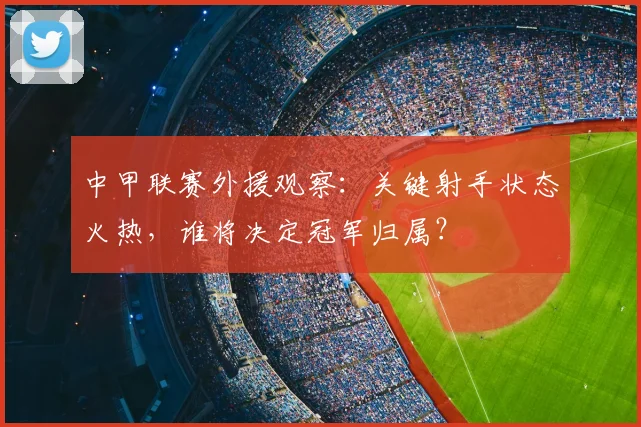 中甲联赛外援观察：关键射手状态火热，谁将决定冠军归属？