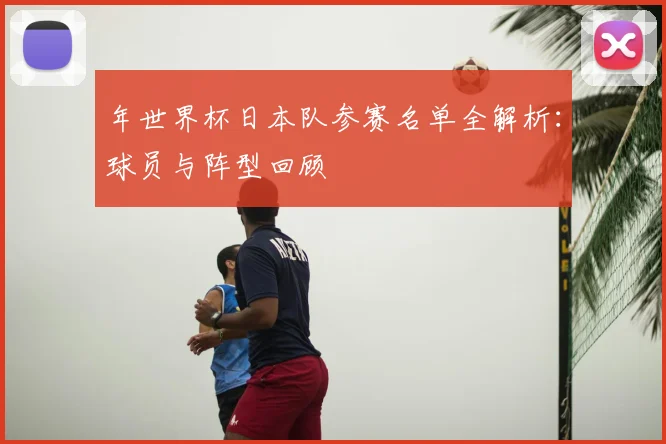 年世界杯日本队参赛名单全解析：球员与阵型回顾