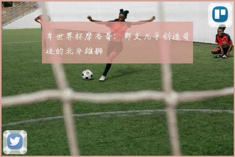年世界杯摩洛哥：那支几乎创造奇迹的北非雄狮