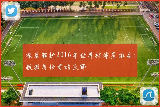 深度解析2016年世界杯球星排名：数据与传奇的交锋