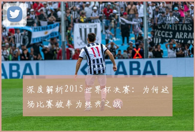深度解析2015世界杯决赛：为何这场比赛被奉为经典之战