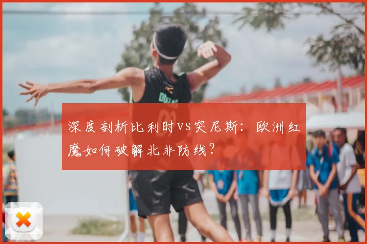 深度剖析比利时vs突尼斯：欧洲红魔如何破解北非防线？