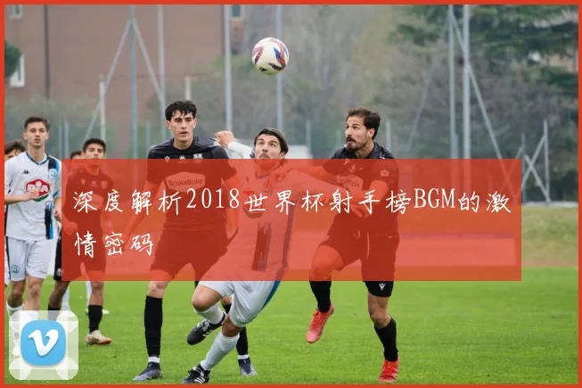 深度解析2018世界杯射手榜BGM的激情密码
