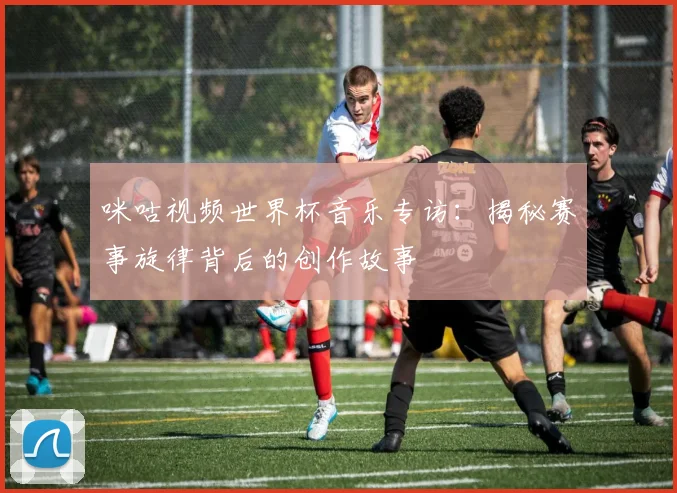 咪咕视频世界杯音乐专访:揭秘赛事旋律背后的创作故事
