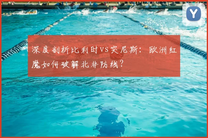 深度剖析比利时vs突尼斯：欧洲红魔如何破解北非防线？